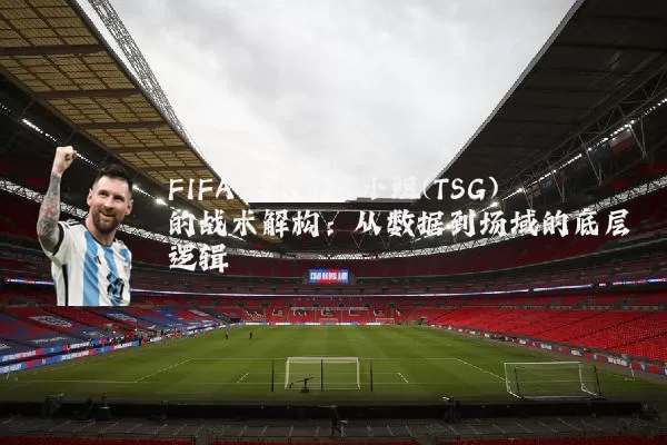 FIFA技术研究小组(TSG)的战术解构:从数据到场域的底层逻辑