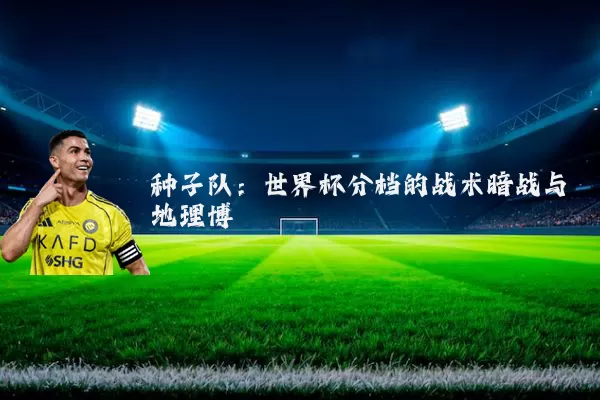 种子队:世界杯分档的战术暗战与地理博弈